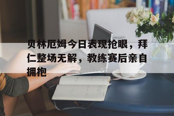 随机贝林厄姆今日表现抢眼，拜仁整场无解，教练赛后亲自拥抱贝林厄姆周薪
